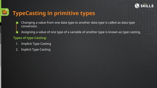 ● Changing a value from one data type to another data type is called as data type
conversion.
● Assigning a value of one type of a variable of another type is known as type casting.
Types of type Casting:
1. Implicit Type Casting
2. Explicit Type Casting
TypeCasting in primitive types
 