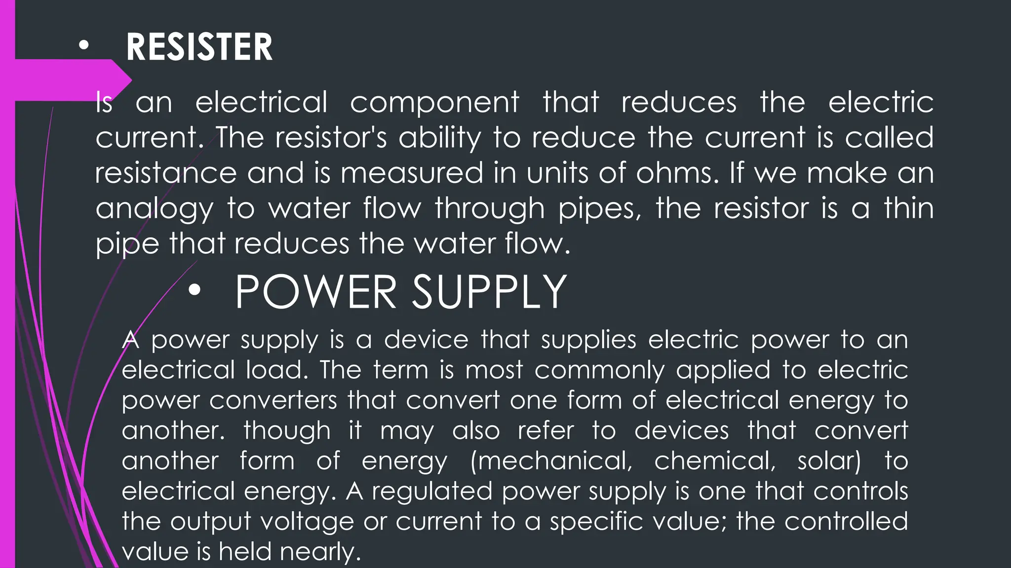 • RESISTER
Is an electrical component that reduces the electric
current. The resistor's ability to reduce the current is called
resistance and is measured in units of ohms. If we make an
analogy to water flow through pipes, the resistor is a thin
pipe that reduces the water flow.
• POWER SUPPLY
A power supply is a device that supplies electric power to an
electrical load. The term is most commonly applied to electric
power converters that convert one form of electrical energy to
another. though it may also refer to devices that convert
another form of energy (mechanical, chemical, solar) to
electrical energy. A regulated power supply is one that controls
the output voltage or current to a specific value; the controlled
value is held nearly.
 
