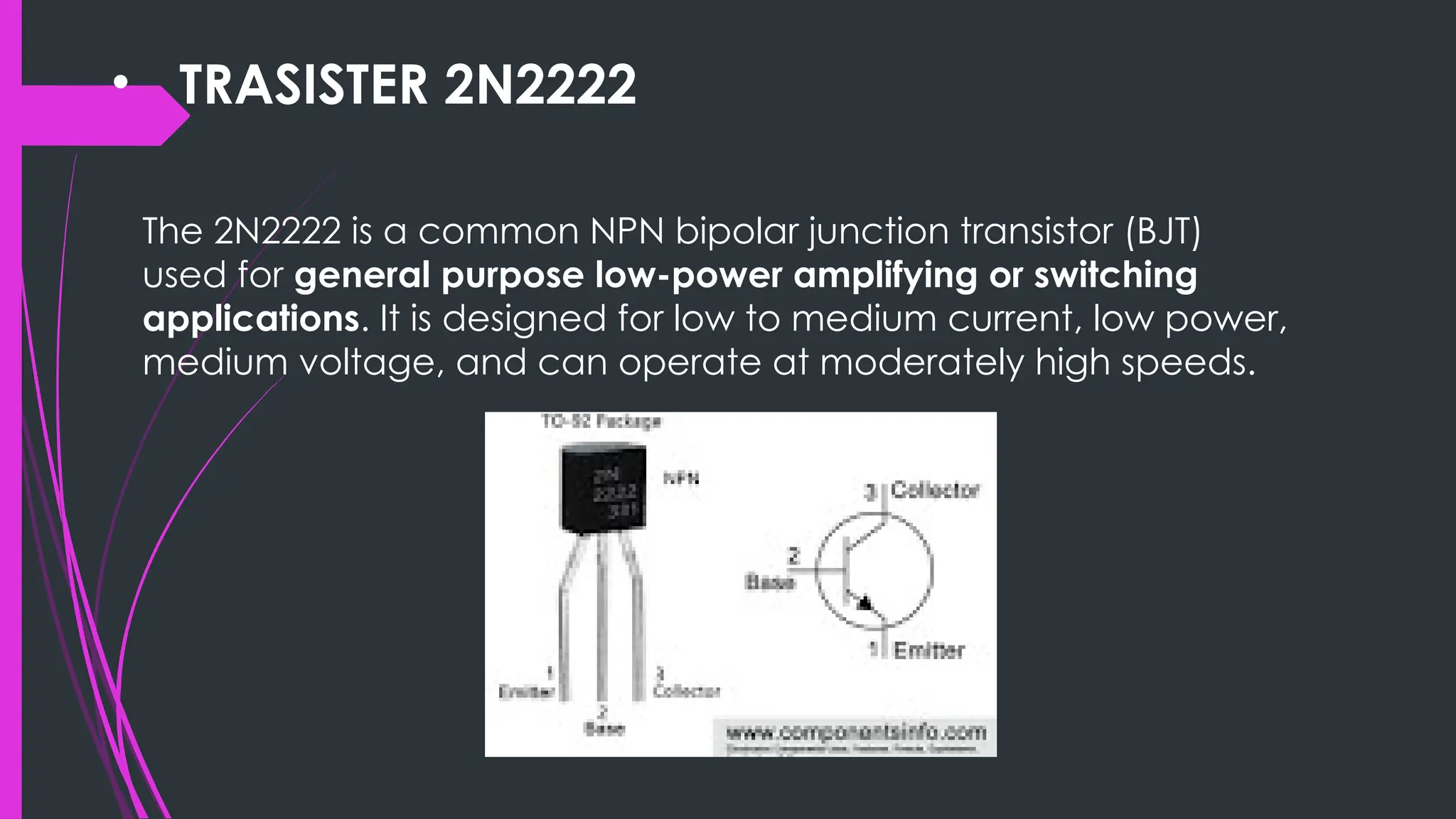 • TRASISTER 2N2222
The 2N2222 is a common NPN bipolar junction transistor (BJT)
used for general purpose low-power amplifying or switching
applications. It is designed for low to medium current, low power,
medium voltage, and can operate at moderately high speeds.
 