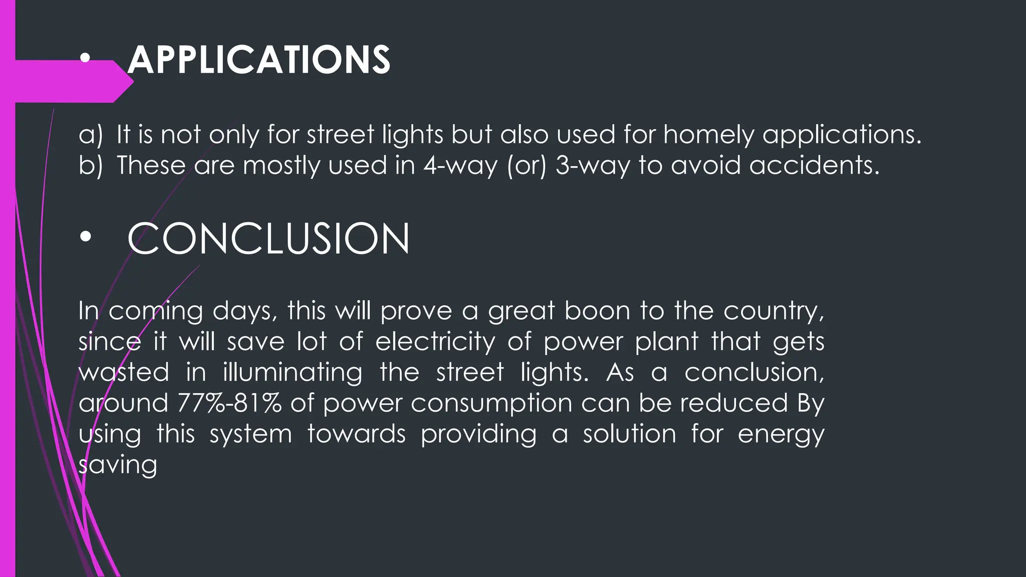 • APPLICATIONS
a) It is not only for street lights but also used for homely applications.
b) These are mostly used in 4-way (or) 3-way to avoid accidents.
• CONCLUSION
In coming days, this will prove a great boon to the country,
since it will save lot of electricity of power plant that gets
wasted in illuminating the street lights. As a conclusion,
around 77%-81% of power consumption can be reduced By
using this system towards providing a solution for energy
saving
 