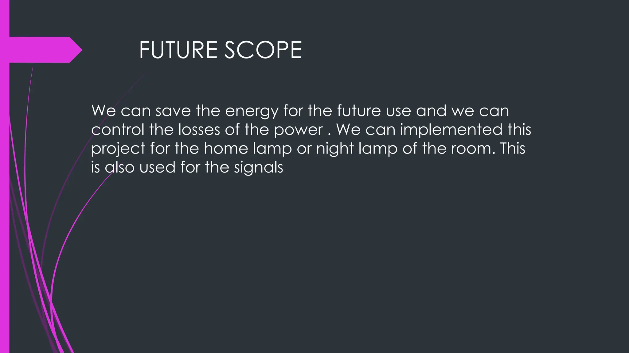 FUTURE SCOPE
We can save the energy for the future use and we can
control the losses of the power . We can implemented this
project for the home lamp or night lamp of the room. This
is also used for the signals
 
