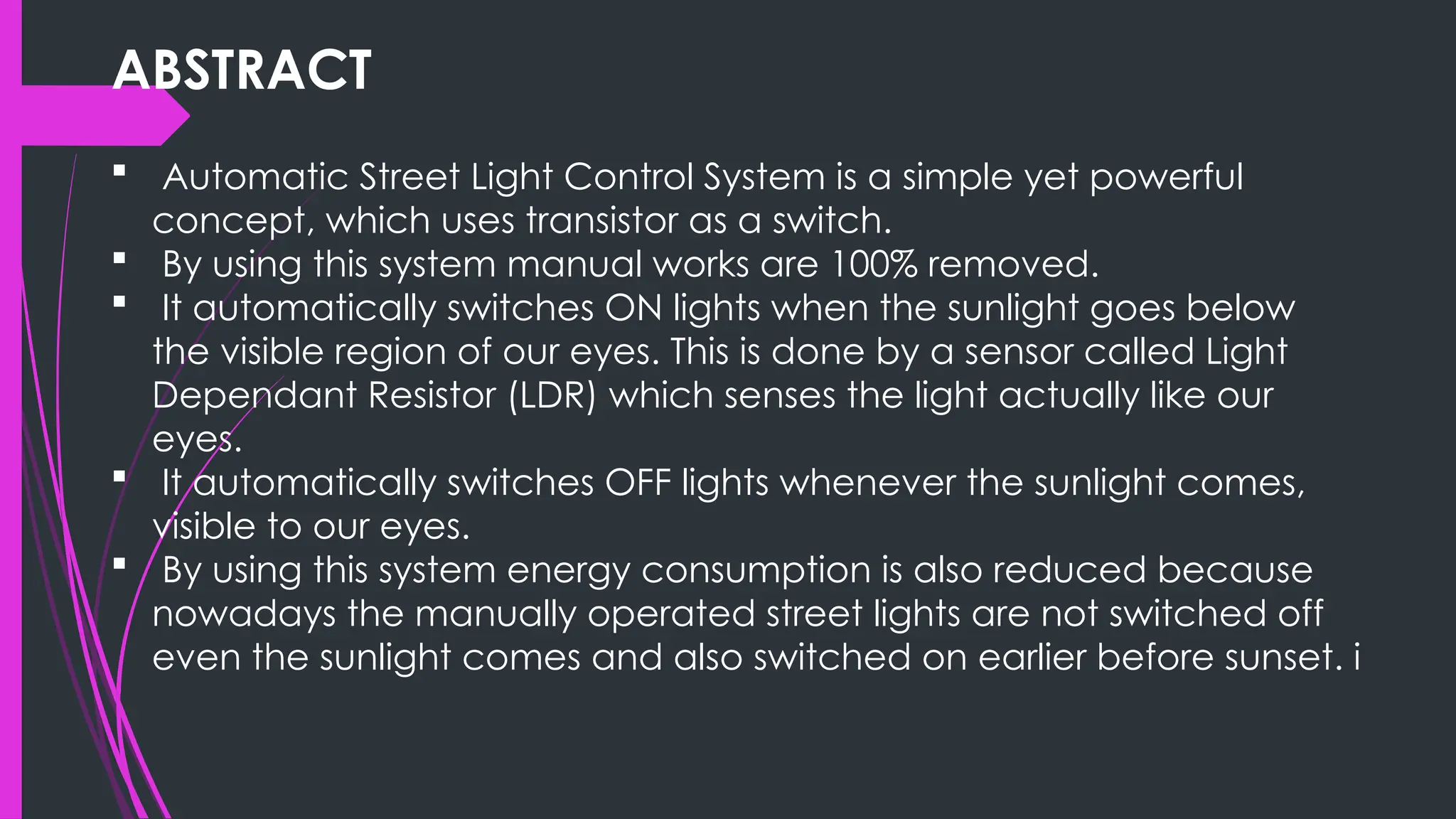 ABSTRACT
 Automatic Street Light Control System is a simple yet powerful
concept, which uses transistor as a switch.
 By using this system manual works are 100% removed.
 It automatically switches ON lights when the sunlight goes below
the visible region of our eyes. This is done by a sensor called Light
Dependant Resistor (LDR) which senses the light actually like our
eyes.
 It automatically switches OFF lights whenever the sunlight comes,
visible to our eyes.
 By using this system energy consumption is also reduced because
nowadays the manually operated street lights are not switched off
even the sunlight comes and also switched on earlier before sunset. i
 