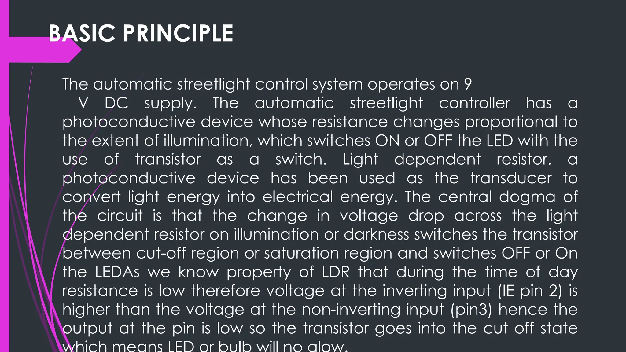 BASIC PRINCIPLE
The automatic streetlight control system operates on 9
V DC supply. The automatic streetlight controller has a
photoconductive device whose resistance changes proportional to
the extent of illumination, which switches ON or OFF the LED with the
use of transistor as a switch. Light dependent resistor. a
photoconductive device has been used as the transducer to
convert light energy into electrical energy. The central dogma of
the circuit is that the change in voltage drop across the light
dependent resistor on illumination or darkness switches the transistor
between cut-off region or saturation region and switches OFF or On
the LEDAs we know property of LDR that during the time of day
resistance is low therefore voltage at the inverting input (IE pin 2) is
higher than the voltage at the non-inverting input (pin3) hence the
output at the pin is low so the transistor goes into the cut off state
 
