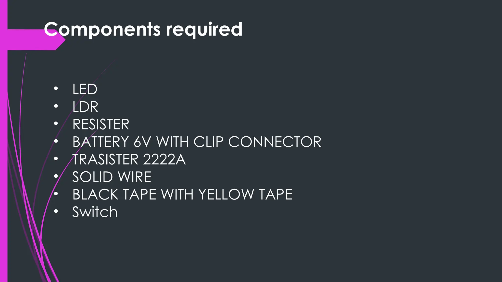 Components required
• LED
• LDR
• RESISTER
• BATTERY 6V WITH CLIP CONNECTOR
• TRASISTER 2222A
• SOLID WIRE
• BLACK TAPE WITH YELLOW TAPE
• Switch
 