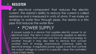 • RESISTER
Is an electrical component that reduces the electric
current. The resistor's ability to reduce the current is called
resistance and is measured in units of ohms. If we make an
analogy to water flow through pipes, the resistor is a thin
pipe that reduces the water flow.
• POWER SUPPLY
A power supply is a device that supplies electric power to an
electrical load. The term is most commonly applied to electric
power converters that convert one form of electrical energy to
another. though it may also refer to devices that convert
another form of energy (mechanical, chemical, solar) to
electrical energy. A regulated power supply is one that controls
the output voltage or current to a specific value; the controlled
value is held nearly.
 