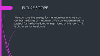 FUTURE SCOPE
We can save the energy for the future use and we can
control the losses of the power . We can implemented this
project for the home lamp or night lamp of the room. This
is also used for the signals
 