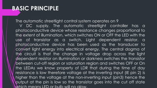 BASIC PRINCIPLE
The automatic streetlight control system operates on 9
V DC supply. The automatic streetlight controller has a
photoconductive device whose resistance changes proportional to
the extent of illumination, which switches ON or OFF the LED with the
use of transistor as a switch. Light dependent resistor. a
photoconductive device has been used as the transducer to
convert light energy into electrical energy. The central dogma of
the circuit is that the change in voltage drop across the light
dependent resistor on illumination or darkness switches the transistor
between cut-off region or saturation region and switches OFF or On
the LEDAs we know property of LDR that during the time of day
resistance is low therefore voltage at the inverting input (IE pin 2) is
higher than the voltage at the non-inverting input (pin3) hence the
output at the pin is low so the transistor goes into the cut off state
 