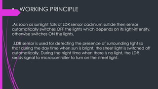 • WORKING PRINCIPLE
.As soon as sunlight falls of LDR sensor cadmium sulfide then sensor
automatically switches OFF the lights which depends on its light-intensity,
otherwise switches ON the lights.
.LDR sensor is used for detecting the presence of surrounding light so
that during the day time when sun is bright, the street light is switched off
automatically. During the night time when there is no light, the LDR
sends signal to microcontroller to turn on the street light.
 