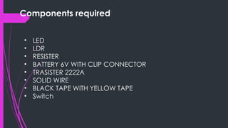 Components required
• LED
• LDR
• RESISTER
• BATTERY 6V WITH CLIP CONNECTOR
• TRASISTER 2222A
• SOLID WIRE
• BLACK TAPE WITH YELLOW TAPE
• Switch
 