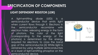 SPECIFICATION OF COMPONENTS
LIGHT DEPENDENT RESISTOR (LDR)
A light-emitting diode (LED) is a
semiconductor device that emits light
when current flows through it. Electrons in
the semiconductor recombine with
electron holes, releasing energy in the form
of photons. The color of the light
(corresponding to the energy of the
photons) is determined by the energy
required for electrons to cross the band
gap of the semiconductor.[5] White light is
obtained by using multiple semiconductors
or a layer of light-emitting phosphor on the
semiconductor device.
 