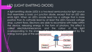 LED (LIGHT EMITTING DIODE)
A light-emitting diode (LED) is a two-lead semiconductor light source
that resembles a basic p-n junction diode, except that an LED also
emits light. When an LED's anode lead has a voltage that is more
positive than its cathode lead by at least the LED's forward voltage
drop, current flows. Electrons are able to recombine with holes within
the device, releasing energy in the form of photons. This effect is
called electroluminescence, and the colour of the light
(corresponding to the energy of the photon) is determined by the
energy band gap of the semiconductor.
 
