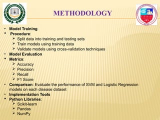 METHODOLOGY
• Model Training
 Procedure:
 Split data into training and testing sets
 Train models using training data
 Validate models using cross-validation techniques
• Model Evaluation
 Metrics:
 Accuracy
 Precision
 Recall
 F1 Score
• Comparison: Evaluate the performance of SVM and Logistic Regression
models on each disease dataset
• Implementation Tools
 Python Libraries:
 Scikit-learn
 Pandas
 NumPy
 