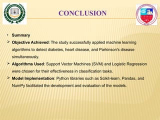 CONCLUSION
• Summary
 Objective Achieved: The study successfully applied machine learning
algorithms to detect diabetes, heart disease, and Parkinson's disease
simultaneously.
 Algorithms Used: Support Vector Machines (SVM) and Logistic Regression
were chosen for their effectiveness in classification tasks.
 Model Implementation: Python libraries such as Scikit-learn, Pandas, and
NumPy facilitated the development and evaluation of the models.
 