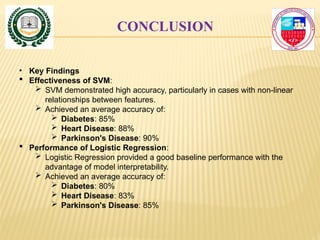 CONCLUSION
• Key Findings
 Effectiveness of SVM:
 SVM demonstrated high accuracy, particularly in cases with non-linear
relationships between features.
 Achieved an average accuracy of:
 Diabetes: 85%
 Heart Disease: 88%
 Parkinson's Disease: 90%
 Performance of Logistic Regression:
 Logistic Regression provided a good baseline performance with the
advantage of model interpretability.
 Achieved an average accuracy of:
 Diabetes: 80%
 Heart Disease: 83%
 Parkinson's Disease: 85%
 