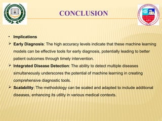 CONCLUSION
• Implications
 Early Diagnosis: The high accuracy levels indicate that these machine learning
models can be effective tools for early diagnosis, potentially leading to better
patient outcomes through timely intervention.
 Integrated Disease Detection: The ability to detect multiple diseases
simultaneously underscores the potential of machine learning in creating
comprehensive diagnostic tools.
 Scalability: The methodology can be scaled and adapted to include additional
diseases, enhancing its utility in various medical contexts.
 