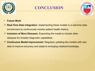 CONCLUSION
• Future Work
 Real-Time Data Integration: Implementing these models in a real-time data
environment to continuously monitor patient health metrics.
 Inclusion of More Diseases: Expanding the model to include other
diseases for broader diagnostic capabilities.
 Continuous Model Improvement: Regularly updating the models with new
data to improve accuracy and adapt to emerging medical knowledge.
 