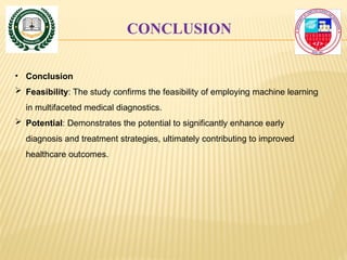CONCLUSION
• Conclusion
 Feasibility: The study confirms the feasibility of employing machine learning
in multifaceted medical diagnostics.
 Potential: Demonstrates the potential to significantly enhance early
diagnosis and treatment strategies, ultimately contributing to improved
healthcare outcomes.
 