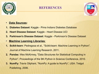 REFERENCES
• Data Sources:
1. Diabetes Dataset: Kaggle - Pima Indians Diabetes Database
2. Heart Disease Dataset: Kaggle - Heart Disease UCI
3. Parkinson's Disease Dataset: Kaggle - Parkinson's Disease Dataset
• Machine Learning Libraries:
1. Scikit-learn: Pedregosa et al., "Scikit-learn: Machine Learning in Python",
Journal of Machine Learning Research, 2011.
2. Pandas: Wes McKinney, "Data Structures for Statistical Computing in
Python", Proceedings of the 9th Python in Science Conference, 2010.
3. NumPy: Travis Oliphant, "NumPy: A guide to NumPy", USA: Trelgol
Publishing, 2006.
 