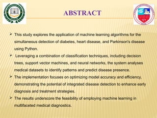ABSTRACT
 This study explores the application of machine learning algorithms for the
simultaneous detection of diabetes, heart disease, and Parkinson's disease
using Python.
 Leveraging a combination of classification techniques, including decision
trees, support vector machines, and neural networks, the system analyses
medical datasets to identify patterns and predict disease presence.
 The implementation focuses on optimizing model accuracy and efficiency,
demonstrating the potential of integrated disease detection to enhance early
diagnosis and treatment strategies.
 The results underscore the feasibility of employing machine learning in
multifaceted medical diagnostics.
 