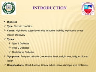 INTRODUCTION
 Diabetes
 Type: Chronic condition
 Cause: High blood sugar levels due to body's inability to produce or use
insulin effectively
 Types:
 Type 1 Diabetes
 Type 2 Diabetes
 Gestational Diabetes
 Symptoms: Frequent urination, excessive thirst, weight loss, fatigue, blurred
vision
 Complications: Heart disease, kidney failure, nerve damage, eye problems
 