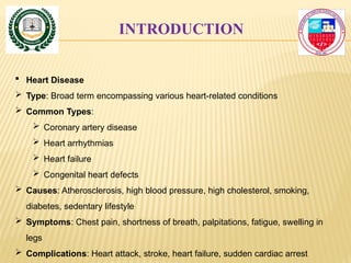 INTRODUCTION
 Heart Disease
 Type: Broad term encompassing various heart-related conditions
 Common Types:
 Coronary artery disease
 Heart arrhythmias
 Heart failure
 Congenital heart defects
 Causes: Atherosclerosis, high blood pressure, high cholesterol, smoking,
diabetes, sedentary lifestyle
 Symptoms: Chest pain, shortness of breath, palpitations, fatigue, swelling in
legs
 Complications: Heart attack, stroke, heart failure, sudden cardiac arrest
 
