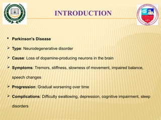 INTRODUCTION
 Parkinson's Disease
 Type: Neurodegenerative disorder
 Cause: Loss of dopamine-producing neurons in the brain
 Symptoms: Tremors, stiffness, slowness of movement, impaired balance,
speech changes
 Progression: Gradual worsening over time
 Complications: Difficulty swallowing, depression, cognitive impairment, sleep
disorders
 