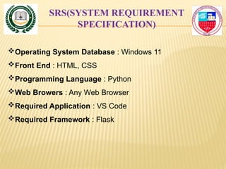 SRS(SYSTEM REQUIREMENT
SPECIFICATION)
Operating System Database : Windows 11
Front End : HTML, CSS
Programming Language : Python
Web Browers : Any Web Browser
Required Application : VS Code
Required Framework : Flask
 