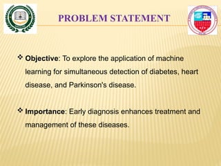 PROBLEM STATEMENT
 Objective: To explore the application of machine
learning for simultaneous detection of diabetes, heart
disease, and Parkinson's disease.
 Importance: Early diagnosis enhances treatment and
management of these diseases.
 