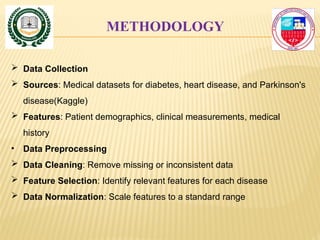 METHODOLOGY
 Data Collection
 Sources: Medical datasets for diabetes, heart disease, and Parkinson's
disease(Kaggle)
 Features: Patient demographics, clinical measurements, medical
history
• Data Preprocessing
 Data Cleaning: Remove missing or inconsistent data
 Feature Selection: Identify relevant features for each disease
 Data Normalization: Scale features to a standard range
 