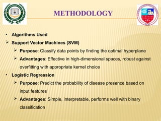 METHODOLOGY
• Algorithms Used
 Support Vector Machines (SVM)
 Purpose: Classify data points by finding the optimal hyperplane
 Advantages: Effective in high-dimensional spaces, robust against
overfitting with appropriate kernel choice
• Logistic Regression
 Purpose: Predict the probability of disease presence based on
input features
 Advantages: Simple, interpretable, performs well with binary
classification
 