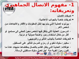 1
‫الجماهيري‬ ‫االتصال‬ ‫مفهوم‬ -
:‫وتعريفاته‬

:‫االتصال‬ ‫تعريفات‬

:‫االعالمية‬ ‫بالجوانب‬ ‫خاصة‬ ‫تعريفات‬
◦
‫مـن‬ ‫واالتجاهات‬ ‫واألفكار‬ ‫المعلومات‬ ‫نقـل‬ ‫بهـا‬ ‫يتـم‬ ‫التـي‬ ‫العمليـة‬ »‫بيرلـو‬
. ‫آلخر‬ ‫شخص‬
◦
‫ـو‬‫أ‬ ‫ـتمع‬‫س‬‫م‬ ‫ـى‬‫ل‬‫إ‬ ‫ـي‬‫ن‬‫المع‬ ‫ـن‬‫ي‬‫مع‬ ‫ـص‬‫خ‬‫ش‬ ‫ـا‬‫ه‬‫في‬ ‫ـل‬‫ق‬‫ينت‬ ‫ـي‬‫ت‬‫ال‬ ‫ـة‬‫ي‬‫العمل‬ :‫ـون‬‫س‬‫اندر‬
.‫مرئية‬ ‫أو‬ ‫صوتية‬ ‫واضحة‬ ‫رموز‬ ‫استخدام‬ ‫خالل‬ ‫من‬ ‫أكثر‬

:‫والتوجيهي‬ ‫التأثيري‬ ‫بالجانب‬ ‫الخاصة‬ ‫التعريفات‬
◦
.‫المستقبل‬ ‫على‬ ‫للتأثير‬ ‫للمرسل‬ ‫رمزي‬ ‫أو‬ ‫شفوي‬ ‫سلوك‬ :‫سكينر‬
◦
‫مـا‬ ‫عادة‬ ‫منبهات‬ ‫بمقتضاهـا‬ ‫بالتصـال‬ ‫القائـم‬ ‫ينقـل‬ ‫التـي‬ ‫العمليـة‬ :‫هوفالنـد‬
.‫الرسالة‬ ‫مستقبلي‬ ‫سلوك‬ ‫تعديل‬ ‫أجل‬ ‫منة‬ ‫لغوية‬ ‫رموزا‬ ‫تكون‬
‫أبورية‬ ‫مها‬ ‫د‬ ‫االعالم‬ ‫اجتماع‬ ‫علم‬
 