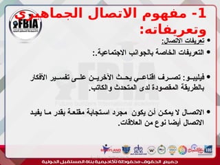 1
‫الجماهيري‬ ‫االتصال‬ ‫مفهوم‬ -
:‫وتعريفاته‬

:‫االتصال‬ ‫تعريفات‬

:.‫االجتماعية‬ ‫بالجوانب‬ ‫الخاصة‬ ‫التعريفات‬

‫األفكار‬ ‫تفســير‬ ‫علــى‬ ‫اآلخريــن‬ ‫يحــث‬ ‫اقناعــي‬ ‫تصــرف‬ :‫فيليبــو‬
.‫والكاتب‬ ‫المتحدث‬ ‫لدى‬ ‫المقصودة‬ ‫بالطريقة‬

‫يفيـد‬ ‫مـا‬ ‫بقدر‬ ‫مقنعـة‬ ‫اسـتجابة‬ ‫مجرد‬ ‫يكون‬ ‫أـن‬ ‫يمكـن‬ ‫ال‬ ‫االتصـال‬
.‫العالقات‬ ‫من‬ ‫نوع‬ ‫أيضا‬ ‫االتصال‬
‫أبورية‬ ‫مها‬ ‫د‬ ‫االعالم‬ ‫اجتماع‬ ‫علم‬
 