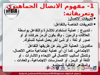 1
‫الجماهيري‬ ‫االتصال‬ ‫مفهوم‬ -
:‫وتعريفاته‬

:‫االتصال‬ ‫ـيفات‬‫ر‬‫تع‬

:‫بالتفاعل‬ ‫الخاصة‬ ‫ـيفات‬‫ر‬‫التع‬
◦
‫بواسطة‬ ‫والتفاعل‬ ‫لالشارة‬ ‫استخدام‬ ‫عملية‬ : ‫ـج‬‫ر‬‫لندب‬
‫أو‬ ‫أو‬ ‫حركات‬ ‫الرمز‬ ‫يكون‬ ‫وقد‬ ، ‫والرموز‬ ‫العالقات‬
.‫للسلوك‬ ‫كمنبه‬ ‫يعمل‬ ‫آخر‬ ‫شئ‬ ‫أو‬ ، ‫لغة‬ ‫أو‬ ‫صور‬
‫التفاعل‬ ‫طريقها‬ ‫عن‬ ‫يتم‬ ‫التي‬ ‫العملية‬ :‫ماكدويل‬
،‫االتصال‬ ‫ماهي‬ ‫اجتماعية‬ ‫عملية‬ ‫أي‬ ‫أن‬ ‫كما‬ ،‫االجتماعي‬
‫أو‬ ، ‫واالشارات‬ ‫االيحاء‬ ‫في‬ ‫االتصال‬ ‫أساليب‬ ‫وتتمثل‬
، ‫والعادات‬ ،‫االجتماعية‬ ‫الممارسات‬ ‫أو‬ ،‫ـمز‬‫ر‬‫ال‬ ‫أو‬ ‫اللغة‬
.‫للمجتمع‬ ‫الثقافية‬ ‫والمظاهر‬
‫أبورية‬ ‫مها‬ ‫د‬ ‫االعالم‬ ‫اجتماع‬ ‫علم‬
 