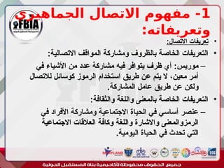 1
‫الجماهيري‬ ‫االتصال‬ ‫مفهوم‬ -
:‫وتعريفاته‬
•
:‫االتصال‬ ‫تعريفات‬
•
:‫االتصالية‬ ‫المواقف‬ ‫ومشاركة‬ ‫بالظروف‬ ‫الخاصة‬ ‫التعريفات‬
–
‫في‬ ‫األشياء‬ ‫من‬ ‫عدد‬ ‫مشاركة‬ ‫فيه‬ ‫يتوافر‬ ‫ظرف‬ ‫أي‬ :‫موريس‬
‫لالتصال‬ ‫كوسائل‬ ‫الرموز‬ ‫استخدام‬ ‫طريق‬ ‫عن‬ ‫يتم‬ ‫ال‬ ،‫معين‬ ‫أمر‬
.‫المشاركة‬ ‫عامل‬ ‫طريق‬ ‫عن‬ ‫ولكن‬
•
:‫والثقافة‬ ‫واللغة‬ ‫بالمعنى‬ ‫الخاصة‬ ‫التعريفات‬
–
‫في‬ ‫األفراد‬ ‫ومشاركة‬ ‫االجتماعية‬ ‫الحياة‬ ‫في‬ ‫أساسي‬ ‫عنصر‬
‫االجتماعية‬ ‫العالقات‬ ‫وكافة‬ ‫واللغة‬ ‫واالشارة‬ ‫الرمزوالمعنى‬
.‫اليومية‬ ‫الحياة‬ ‫في‬ ‫تحدث‬ ‫التي‬
‫أبورية‬ ‫مها‬ ‫د‬ ‫االعالم‬ ‫اجتماع‬ ‫علم‬
 