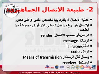 2
:‫الجماهيري‬ ‫االتصال‬ ‫طبيعة‬ -

.‫معين‬ ‫فني‬ ‫أو‬ ‫علمي‬ ‫تخصص‬ ‫بها‬ ‫ينفرد‬ ‫ال‬ ‫االتصال‬ ‫عملية‬

‫من‬ ‫مجموعة‬ ‫طريق‬ ‫عن‬ ‫المعاني‬ ‫نقل‬ ‫من‬ ‫نوع‬ ‫هو‬ ‫االتصال‬
:‫العناصر‬

.‫االتصال‬ ‫صاحب‬ ‫أو‬،‫الراسل‬
sender

.‫الرسالة‬
message

.‫اللغة‬
language

.‫الرمز‬
code

‫وسائل‬
.‫الرسالة‬ ‫نقل‬
Means of transmission

.‫المستقبل‬
receiver
‫أبورية‬ ‫مها‬ ‫د‬ ‫االعالم‬ ‫اجتماع‬ ‫علم‬
 