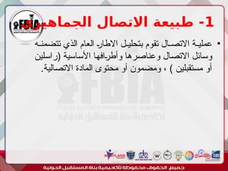 1
‫الجماهيري‬ ‫االتصال‬ ‫طبيعة‬ -
•
‫'ه‬
'‫تتضمن‬ ‫الذي‬ ‫العام‬ '‫ر‬‫االطا‬ ‫'ل‬
'‫بتحلي‬ ‫تقوم‬ ‫'ال‬
'‫االتص‬ ‫'ة‬
'‫عملي‬
‫'لين‬‫س‬‫(را‬ ‫'اسية‬‫س‬‫األ‬ ‫'ا‬‫ه‬‫'اف‬
‫ر‬‫وأط‬ ‫'رها‬‫ص‬‫وعنا‬ ‫'ال‬‫ص‬‫االت‬ ‫'ائل‬‫س‬‫و‬
.‫االتصالية‬ ‫المادة‬ ‫محتوى‬ ‫أو‬ ‫ومضمون‬ ، ) ‫مستقبلين‬ ‫أو‬
‫أبورية‬ ‫مها‬ ‫د‬ ‫االعالم‬ ‫اجتماع‬ ‫علم‬
 