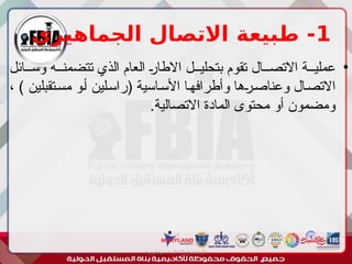 1
‫الجماهيري‬ ‫االتصال‬ ‫طبيعة‬ -
•
‫وس''ائل‬ ‫تتضمن''ه‬ ‫الذي‬ ‫العام‬ '
‫ر‬‫االطا‬ ‫بتحلي''ل‬ ‫تقوم‬ ‫االتص''ال‬ ‫عملي''ة‬
، ) ‫'تقبلين‬‫س‬‫م‬ ‫'و‬‫أ‬ ‫'لين‬‫س‬‫(را‬ ‫'اسية‬‫س‬‫األ‬ ‫'ا‬‫ه‬‫وأطراف‬ ‫'ها‬
‫ر‬'‫ص‬‫وعنا‬ ‫'ال‬‫ص‬‫االت‬
.‫االتصالية‬ ‫المادة‬ ‫محتوى‬ ‫أو‬ ‫ومضمون‬
‫أبورية‬ ‫مها‬ ‫د‬ ‫االعالم‬ ‫اجتماع‬ ‫علم‬
 