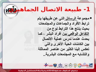 1
‫الجماهيري‬ ‫االتصال‬ ‫طبيعة‬ -

‫مجموعة‬
‫الرسائل‬
‫يتم‬ ‫ـيقها‬‫ر‬‫ط‬ ‫عن‬ ‫التي‬
‫والمجتمعات‬ ‫والجماعات‬ ‫األفراد‬ ‫ترابط‬
‫من‬ ‫نوع‬ ‫الترابط‬ ‫هذا‬ ‫ينتج‬ ‫بحيث‬
‫الواقعي‬ ‫التفاعل‬
‫كما‬ ، ‫البشر‬ ‫أفراد‬ ‫بين‬
‫االتصال‬ ‫عملية‬ ‫ندرس‬ ‫عندما‬ ‫يحدث‬
‫والتي‬ ‫األخرى‬ ‫الحية‬ ‫الكائنات‬ ‫بين‬
‫المماثلة‬ ‫عناصر‬ ‫من‬ ‫الكثير‬ ‫إلينا‬ ‫تعكس‬
..‫البشرية‬ ‫المجتمعات‬ ‫مع‬ ‫والتشابه‬
‫أبورية‬ ‫مها‬ ‫د‬ ‫االعالم‬ ‫اجتماع‬ ‫علم‬
 