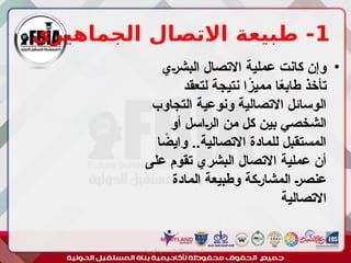 1
‫الجماهيري‬ ‫االتصال‬ ‫طبيعة‬ -
•
‫ـي‬‫ر‬‫البش‬ ‫االتصال‬ ‫عملية‬ ‫كانت‬ ‫وإن‬
‫لتعقد‬ ‫نتيجة‬ ‫ا‬ً
‫ز‬‫ممي‬ ‫ا‬ً
‫ع‬‫طاب‬ ‫تأخذ‬
‫التجاوب‬ ‫ونوعية‬ ‫االتصالية‬ ‫الوسائل‬
‫أو‬ ‫ـاسل‬‫ر‬‫ال‬ ‫من‬ ‫كل‬ ‫بين‬ ‫الشخصي‬
‫ا‬ ً
‫وايض‬ ..‫االتصالية‬ ‫للمادة‬ ‫المستقبل‬
‫على‬ ‫تقوم‬ ‫البشري‬ ‫االتصال‬ ‫عملية‬ ‫أن‬
‫المادة‬ ‫وطبيعة‬ ‫ـكة‬‫ر‬‫المشا‬ ‫ـ‬‫ر‬‫عنص‬
‫االتصالية‬
‫أبورية‬ ‫مها‬ ‫د‬ ‫االعالم‬ ‫اجتماع‬ ‫علم‬
 