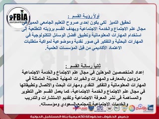 : ‫القسم‬ ‫رؤيـة‬ ً
‫ال‬‫أو‬
‫في‬ ‫المميز‬ ‫الجامعي‬ ‫التعليم‬ ‫صروح‬ ‫إحدى‬ ‫يكون‬ ‫لكي‬ ‫التميز‬ ‫تحقيق‬
‫إلى‬ ‫التطلعية‬ ‫برؤيته‬ ‫القسم‬ ‫ويهدف‬ ‫االجتماعية‬ ‫والخدمة‬ ‫االجتماع‬ ‫علم‬ ‫مجال‬
‫في‬ ‫التكنولوجية‬ ‫الوسائل‬ ‫أفضل‬ ‫وتطبيق‬ ‫المعلوماتية‬ ‫المهارات‬ ‫استخدام‬
‫متطلبات‬ ‫لمواكبة‬ ‫وموضوعية‬ ‫نقدية‬ ‫صور‬ ‫في‬ ‫والتفكير‬ ‫البحثية‬ ‫المهارات‬
.‫العلمية‬ ‫المؤسسات‬ ‫قبل‬ ‫من‬ ‫األكاديمي‬ ‫االعتماد‬
‫أبورية‬ ‫مها‬ ‫د‬ ‫االعالم‬ ‫اجتماع‬ ‫علم‬
: ‫القسم‬ ‫رسالـة‬ ً
‫ا‬‫ثاني‬
‫االجتماعية‬ ‫والخدمة‬ ‫االجتماع‬ ‫علم‬ ‫مجال‬ ‫في‬ ‫المؤهلين‬ ‫المتخصصين‬ ‫إعداد‬
‫في‬ ‫المتمثلة‬ ‫الحديثة‬ ‫المهنية‬ ‫والخبرات‬ ‫والمهارات‬ ‫بالمعارف‬ ‫مزودين‬
‫وتطبيقاتها‬ ‫واالتصال‬ ‫البحث‬ ‫ومهارات‬ ‫النقدي‬ ‫والتفكير‬ ‫المعلوماتية‬ ‫المهارات‬
‫التطوير‬ ‫على‬ ‫القسم‬ ‫يعمل‬ ‫كما‬ ،‫االجتماعية‬ ‫والخدمة‬ ‫االجتماع‬ ‫علم‬ ‫مجال‬ ‫في‬
‫والتدريب‬ ‫االستشارات‬ ‫وتقديم‬ ‫االجتماعية‬ ‫المعرفة‬ ‫نشر‬ ‫في‬ ‫والمساهمة‬
.‫ومؤسساته‬ ‫السعودي‬ ‫للمجتمع‬ ‫االجتماعية‬ ‫والخدمات‬
 