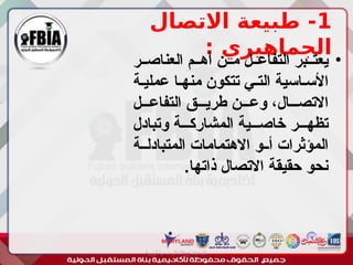 1
‫االتصال‬ ‫طبيعة‬ -
: ‫الجماهيري‬
•
‫العناصــر‬ ‫أهــم‬ ‫مــن‬ ‫التفاعــل‬ ‫يعتــبر‬
‫عمليـة‬ ‫منهـا‬ ‫تتكون‬ ‫التـي‬ ‫األسـاسية‬
‫التفاعـــل‬ ‫طريـــق‬ ‫وعـــن‬ ،‫االتصـــال‬
‫وتبادل‬ ‫المشاركـــة‬ ‫خاصـــية‬ ‫تظهـــر‬
‫المتبادلــة‬ ‫االهتمامات‬ ‫أــو‬ ‫المؤثرات‬
.‫ذاتها‬ ‫االتصال‬ ‫حقيقة‬ ‫نحو‬
‫أبورية‬ ‫مها‬ ‫د‬ ‫االعالم‬ ‫اجتماع‬ ‫علم‬
 