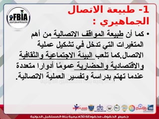 1
‫االتصال‬ ‫طبيعة‬ -
: ‫الجماهيري‬
•
‫أن‬ ‫كما‬
‫االتصالية‬ ‫المواقف‬ ‫طبيعة‬
‫أهم‬ ‫من‬
‫عملية‬ ‫تشكيل‬ ‫في‬ ‫تدخل‬ ‫التي‬ ‫المتغيرات‬
‫تلعب‬ ‫كما‬.‫االتصال‬
‫والثقافية‬ ‫االجتماعية‬ ‫البيئة‬
‫والحضارية‬ ‫واالقتصادية‬
‫متعددة‬ ‫أدوارا‬ ‫ا‬ً
‫م‬‫عمو‬
.‫االتصالية‬ ‫العملية‬ ‫وتفسير‬ ‫بدراسة‬ ‫تهتم‬ ‫عندما‬
‫أبورية‬ ‫مها‬ ‫د‬ ‫االعالم‬ ‫اجتماع‬ ‫علم‬
 