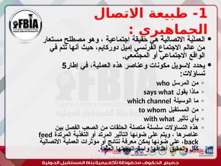 1
‫االتصال‬ ‫طبيعة‬ -
: ‫الجماهيري‬

‫مستعار‬ ‫مصطلح‬ ‫وهو‬ ، ‫اجتماعية‬ ‫حقيقة‬ ‫هي‬ ‫االتصالية‬ ‫العملية‬
‫في‬ ‫تتم‬ ‫أنها‬ ‫حيث‬ ،‫دوركايم‬ ‫إميل‬ ‫الفرنسي‬ ‫االجتماع‬ ‫عالم‬ ‫من‬
.‫المجتمعي‬ ‫أو‬ ‫االجتماعي‬ ‫الواقع‬

‫إطار‬ ‫في‬ ،‫العملية‬ ‫هذه‬ ‫وعناصر‬ ‫مكونات‬ ‫السويل‬ ‫يحدد‬
5
:‫تساؤالت‬
◦
‫المرسل‬ ‫من‬
who
◦
‫يقول‬ ‫ماذا‬
says what
◦
‫الوسيلة‬ ‫ما‬
which channel
◦
‫المستقبل‬ ‫من‬
to whom
◦
‫تأثير‬ ‫بأي‬
with what
◦
‫بين‬ ‫الفصل‬ ‫الصعب‬ ‫من‬ ‫الحلقات‬ ‫متصلة‬ ‫سلسلة‬ ‫التساؤالت‬ ‫هذه‬
‫المرتدة‬ ‫التغذية‬ ‫أو‬ ‫المرتد‬ ‫التأثير‬ ‫ضوئها‬ ‫على‬ ‫ويتم‬ ، ‫عناصرها‬
feed
back
‫االتصالية‬ ‫العملية‬ ‫مؤثرات‬ ‫أو‬ ‫نتائج‬ ‫معرفة‬ ‫يمكن‬ ‫ضوئها‬ ‫على‬ ،
.‫العامة‬ ‫واستراتيجيتها‬ ‫أهدافها‬ ‫وتحقيق‬ ‫ككل‬
‫أبورية‬ ‫مها‬ ‫د‬ ‫االعالم‬ ‫اجتماع‬ ‫علم‬
 