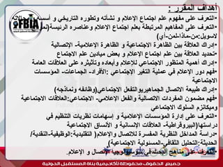 ‫أبورية‬ ‫مها‬ ‫د‬ ‫االعالم‬ ‫اجتماع‬ ‫علم‬
: ‫المقرر‬ ‫أهداف‬
•
‫ا‬
‫مجاالته‬ ‫و‬ ‫أسسه‬ ‫و‬ ‫التاريخي‬ ‫وتطوره‬ ‫نشأته‬ ‫و‬ ‫اإلعالم‬ ‫اجتماع‬ ‫علم‬ ‫مفهوم‬ ‫على‬ ‫لتعرف‬
•
‫الرئيسة(نموذج‬ ‫وعناصره‬ ‫اإلعالم‬ ‫اجتماع‬ ‫بعلم‬ ‫المرتبطة‬ ‫المفاهيم‬ ‫على‬ ‫التعرف‬
)‫أي‬-‫لمن‬-‫ماذا‬-‫من‬:‫السويل‬
•
‫اإلتصالية‬ -‫اإلعالمية‬ ‫الظاهرة‬ ‫و‬ ‫االجتماعية‬ ‫الظاهرة‬ ‫بين‬ ‫العالقة‬ ‫إدراك‬
•
‫االجتماع‬ ‫علم‬ ‫ميادين‬ ‫بعض‬ ‫و‬ ‫اإلعالم‬ ‫اجتماع‬ ‫علم‬ ‫بين‬ ‫العالقة‬ ‫تحديد‬
•
‫العامة‬ ‫العالقات‬ ‫على‬ ‫وتأثيثره‬ ‫وأبعاده‬ ‫لإلعالم‬ ‫االجتماعي‬ ‫المنظور‬ ‫أهمية‬ ‫إدراك‬
•
‫المؤسسات‬ -‫الجماعات‬ -‫األفراد‬: ‫اإلجتماعي‬ ‫التغير‬ ‫عملية‬ ‫في‬ ‫اإلعالم‬ ‫دور‬ ‫فهم‬
‫االجتماعية‬
•
)‫ونماذجه‬ ‫االجتماعي(وظائفه‬ ‫الجماهيريوالتفعل‬ ‫االتصال‬ ‫طبيعة‬ ‫إدراك‬
•
‫االجتماعية‬ ‫العالقات‬:‫االجتماعي‬ -‫اإلعالمي‬ ‫والفعل‬ ‫االتصالية‬ ‫المفردات‬ ‫مضمون‬ ‫فهم‬
‫االجتماعي‬ ‫السلوك‬ ‫وميكانزم‬
•
‫في‬ ‫التنظيم‬ ‫نظريات‬ ‫إسهامات‬ ‫و‬ ‫اإلعالمية‬ ‫المؤسسات‬ ‫إدارة‬ ‫على‬ ‫التعرف‬
‫االجتماعية‬ ‫األنساق‬ ‫و‬ ‫اإلنسانية‬ ‫العالقات‬ -‫دراستها(البيروقراطية‬
•
/‫النقدية‬-‫الوظيفية‬:‫التقليدية‬ (‫واإلعالم‬ ‫لالتصال‬ ‫المفسرة‬ ‫النظرية‬ ‫المداخل‬ ‫دراسة‬
)‫االجتماعية‬ ‫المسئولية‬-‫الثقافي‬ ‫التحليل‬:‫الحديثة‬
•
‫اإلعالم‬ ‫و‬ ‫االتصال‬ ‫سوسيولوجيا‬ ‫في‬ ‫البحث‬ ‫مناهج‬ ‫على‬ ‫التعرف‬
.
 