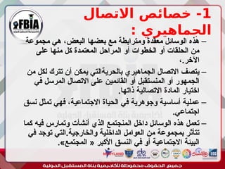 1
‫االتصال‬ ‫خصائص‬ -
: ‫الجماهيري‬
–
‫مجموعة‬ ‫هي‬ ،‫البعض‬ ‫بعضها‬ ‫مع‬ ‫ومترابطة‬ ‫معقدة‬ ‫الوسائل‬ ‫هذه‬
‫على‬ ‫منها‬ ‫كل‬ ‫المعتمدة‬ ‫المراحل‬ ‫أو‬ ‫الخطوات‬ ‫أو‬ ‫الحلقات‬ ‫من‬
،.‫اآلخر‬
–
‫من‬ ‫لكل‬ ‫تترك‬ ‫أن‬ ‫يمكن‬ ‫بالحريةالتي‬ ‫الجماهيري‬ ‫االتصال‬ ‫يتصف‬
‫في‬ ‫المرسل‬ ‫االتصال‬ ‫على‬ ‫القائمين‬ ‫أو‬ ‫المنستقبل‬ ‫أو‬ ‫الجمهور‬
.‫ذاتها‬ ‫االتصالية‬ ‫المادة‬ ‫اختيار‬
–
‫نسق‬ ‫تمثل‬ ‫فهي‬ ،‫االجتماعية‬ ‫الحياة‬ ‫في‬ ‫وجوهرية‬ ‫أساسية‬ ‫عملية‬
.‫اجتماعي‬
–
‫كما‬ ‫فيه‬ ‫وتمارس‬ ‫أنشأت‬ ‫الذي‬ ‫المنجتمع‬ ‫داخل‬ ‫الوسائل‬ ‫هذه‬ ‫تعمل‬
‫في‬ ‫توجد‬ ‫التي‬.‫والخارجية‬ ‫الداخلية‬ ‫العوامل‬ ‫من‬ ‫بمجموعة‬ ‫تتأثر‬
.»‫المجتمع‬ « ‫األكبر‬ ‫النسق‬ ‫في‬ ‫أو‬ ‫االجتماعية‬ ‫البيئة‬
‫أبورية‬ ‫مها‬ ‫د‬ ‫االعالم‬ ‫اجتماع‬ ‫علم‬
 