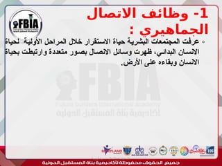 1
‫االتصال‬ ‫وظائف‬ -
: ‫الجماهيري‬
◦
‫لحياة‬ ‫ـة‬‫ي‬‫األول‬ ‫ـل‬‫ح‬‫المرا‬ ‫خالل‬ ‫ـتقرار‬‫س‬‫اال‬ ‫حياة‬ ‫ـة‬‫ي‬‫البشر‬ ‫المجتمعات‬ ‫ـت‬‫ف‬‫عر‬
‫بحياة‬ ‫ـت‬‫ط‬‫وارتب‬ ‫متعددة‬ ‫ـور‬‫ص‬‫ب‬ ‫ـال‬‫ص‬‫االن‬ ‫ـائل‬‫س‬‫و‬ ‫ظهرت‬ ،‫ـي‬‫ئ‬‫البدا‬ ‫ـان‬‫س‬‫االن‬
.‫األرض‬ ‫على‬ ‫وبقاءه‬ ‫االنسان‬
‫أبورية‬ ‫مها‬ ‫د‬ ‫االعالم‬ ‫اجتماع‬ ‫علم‬
 