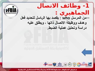 1
‫االتصال‬ ‫وظائف‬ -
: ‫الجماهيري‬
–
‫المرسل‬ ‫من‬
who
‫فعل‬ ‫لتحديد‬ ‫ـاسل‬‫ر‬‫ال‬ ‫بها‬ ‫يقصد‬ :
‫عليه‬ ‫ويطلق‬ ، ‫ذاتها‬ ‫االتصال‬ ‫ووظيقة‬ ‫وهدف‬
.‫الضبط‬ ‫عملية‬ ‫وتحليل‬ ‫دراسة‬
‫أبورية‬ ‫مها‬ ‫د‬ ‫االعالم‬ ‫اجتماع‬ ‫علم‬
 