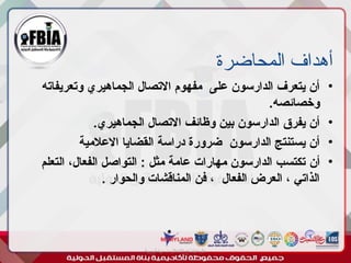 ‫المحاضرة‬ ‫أهداف‬
•
‫وتعريفاته‬ ‫الجماهيري‬ ‫االتصال‬ ‫مفهوم‬ ‫على‬ ‫الدارسون‬ ‫يتعرف‬ ‫أن‬
.‫وخصائصه‬
•
.‫الجماهيري‬ ‫االتصال‬ ‫وظائف‬ ‫بين‬ ‫الدارسون‬ ‫يفرق‬ ‫أن‬
•
‫االعالمية‬ ‫القضايا‬ ‫دراسة‬ ‫ضرورة‬ ‫الدارسون‬ ‫يستنتج‬ ‫أن‬
•
‫أن‬
‫التعلم‬ ،‫الفعال‬ ‫التواصل‬ : ‫مثل‬ ‫عامة‬ ‫مهارات‬ ‫الدارسون‬ ‫تكتسب‬
. ‫والحوار‬ ‫المناقشات‬ ‫فن‬ ، ‫الفعال‬ ‫العرض‬ ، ‫الذاتي‬
‫أبورية‬ ‫مها‬ ‫د‬ ‫االعالم‬ ‫اجتماع‬ ‫علم‬
 