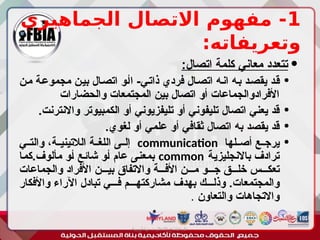1
‫الجماهيري‬ ‫االتصال‬ ‫مفهوم‬ -
:‫وتعريفاته‬

:‫اتصال‬ ‫كلمة‬ ‫معاني‬ ‫تتعدد‬

‫ـن‬‫م‬ ‫ـة‬‫ع‬‫مجمو‬ ‫ـن‬‫ي‬‫ب‬ ‫ـال‬‫ص‬‫ات‬ ‫ـو‬‫أ‬‫ا‬ -‫ـي‬‫ت‬‫ذا‬ ‫فردي‬ ‫ـال‬‫ص‬‫ات‬ ‫ـه‬‫ن‬‫ا‬ ‫ـه‬‫ب‬ ‫ـد‬‫ص‬‫يق‬ ‫ـد‬‫ق‬
‫والحضارات‬ ‫المجتمعات‬ ‫بين‬ ‫اتصال‬ ‫أو‬ ‫األفرادوالجماعات‬

.‫واالنترنت‬ ‫الكمبيوتر‬ ‫أو‬ ‫تليفزيوني‬ ‫أو‬ ‫تليفوني‬ ‫اتصال‬ ‫يعني‬ ‫قد‬

.‫لغوي‬ ‫أو‬ ‫علمي‬ ‫أو‬ ‫ثقافي‬ ‫اتصال‬ ‫به‬ ‫يقصد‬ ‫قد‬

‫ـلها‬‫ـ‬‫أص‬ ‫ـع‬‫ـ‬‫يرج‬
communication
‫ـي‬‫ـ‬‫والت‬ ،‫ـة‬‫ـ‬‫الالتيني‬ ‫ـة‬‫ـ‬‫اللغ‬ ‫ـى‬‫ـ‬‫إل‬
‫ـة‬‫ي‬‫باالنجليز‬ ‫ترادف‬
common
‫ـا‬‫م‬‫ك‬.‫مألوف‬ ‫ـو‬‫أ‬ ‫ـع‬‫ئ‬‫شا‬ ‫ـو‬‫أ‬ ‫عام‬ ‫ـى‬‫ن‬‫بمع‬
‫والجماعات‬ ‫األفراد‬ ‫بيـــن‬ ‫واالتفاق‬ ‫األفـــة‬ ‫مـــن‬ ‫جـــو‬ ‫خلـــق‬ ‫تعكـــس‬
‫واألفكار‬ ‫اآلراء‬ ‫تبادل‬ ‫فـــي‬ ‫مشاركتهـــم‬ ‫بهدف‬ ‫وذلـــك‬ .‫والمجتمعات‬
‫والتعاون‬ ‫واالتجاهات‬
.
‫أبورية‬ ‫مها‬ ‫د‬ ‫االعالم‬ ‫اجتماع‬ ‫علم‬
 