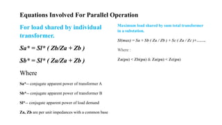 For load shared by individual
transformer.
Sa* = Sl* ( Zb/Za + Zb )
Sb* = Sl* ( Za/Za + Zb )
Where
Sa*-- conjugate apparent power of transformer A
Sb*-- conjugate apparent power of transformer B
Sl*-- conjugate apparent power of load demand
Za, Zb are per unit impedances with a common base
Equations Involved For Parallel Operation
Maximum load shared by sum total transformer
in a substation.
Sl(max) = Sa + Sb ( Za / Zb ) + Sc ( Za / Zc )+…….
Where :
Za(pu) < Zb(pu) & Za(pu) < Zc(pu)
 
